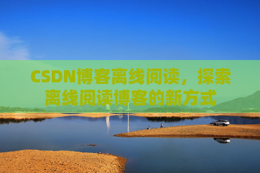 CSDN博客离线阅读，探索离线阅读博客的新方式
