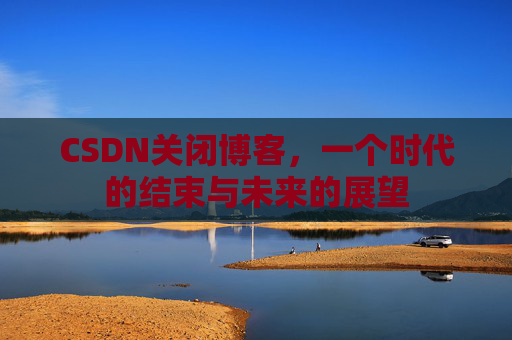 CSDN关闭博客，一个时代的结束与未来的展望